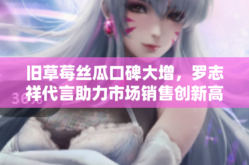 旧草莓丝瓜口碑大增，罗志祥代言助力市场销售创新高