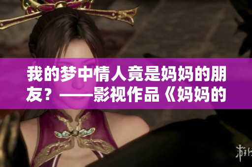 我的梦中情人竟是妈妈的朋友？——影视作品《妈妈的朋友6》测评