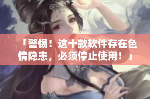 「警惕！这十款软件存在色情隐患，必须停止使用！」