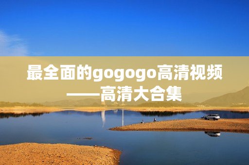 最全面的gogogo高清视频——高清大合集