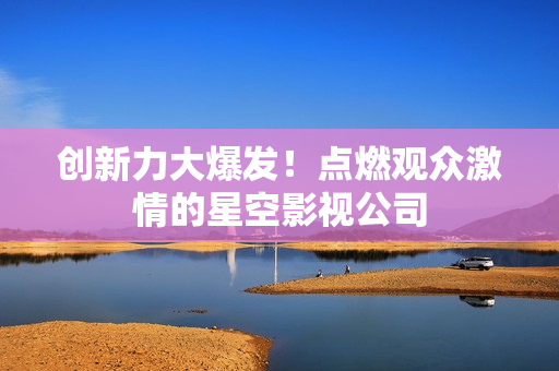 创新力大爆发！点燃观众激情的星空影视公司