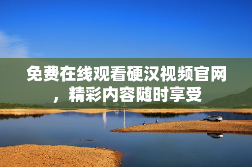 免费在线观看硬汉视频官网，精彩内容随时享受