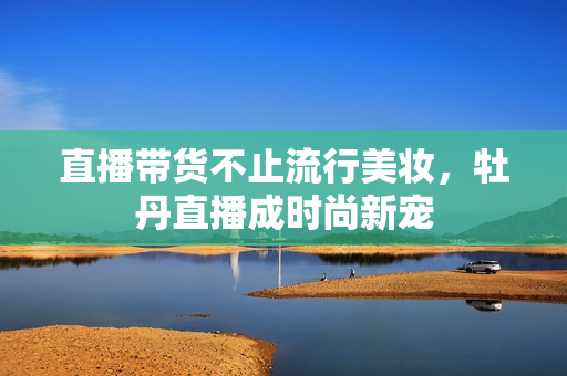 直播带货不止流行美妆，牡丹直播成时尚新宠