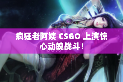 疯狂老阿姨 CSGO 上演惊心动魄战斗！