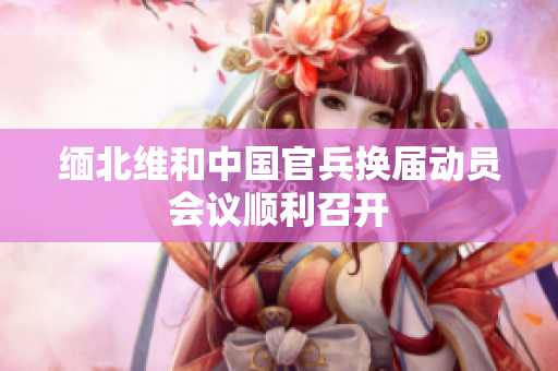 缅北维和中国官兵换届动员会议顺利召开