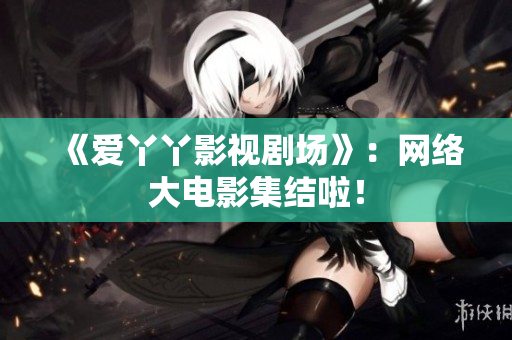 《爱丫丫影视剧场》：网络大电影集结啦！