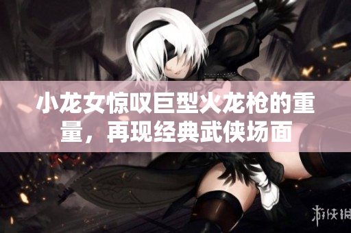 小龙女惊叹巨型火龙枪的重量，再现经典武侠场面
