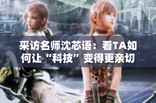 采访名师沈芯语：看TA如何让“科技”变得更亲切