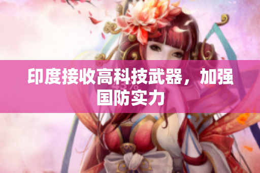 印度接收高科技武器，加强国防实力