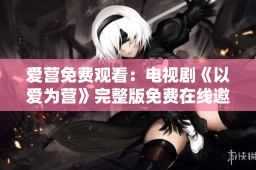 爱营免费观看：电视剧《以爱为营》完整版免费在线邀你观看