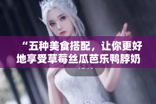 “五种美食搭配，让你更好地享受草莓丝瓜芭乐鸭脖奶茶”