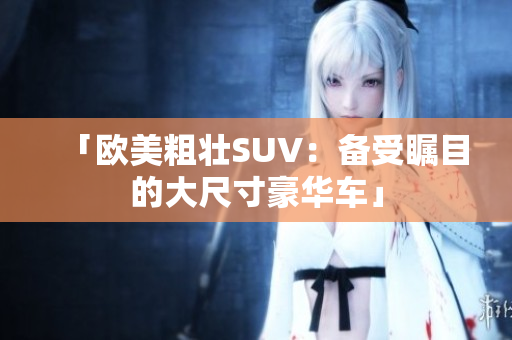 「欧美粗壮SUV：备受瞩目的大尺寸豪华车」