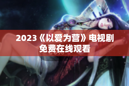2023《以爱为营》电视剧免费在线观看