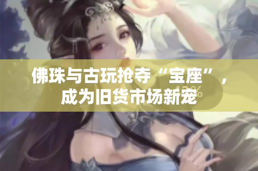 佛珠与古玩抢夺“宝座”，成为旧货市场新宠