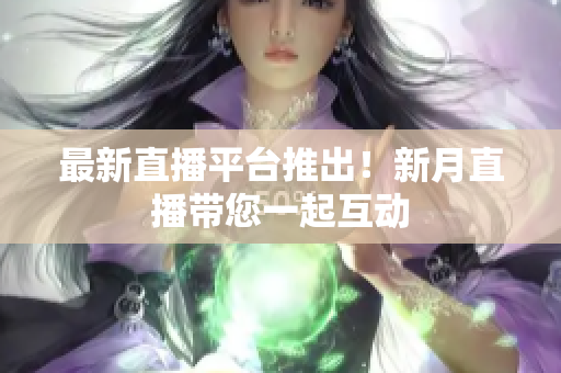 最新直播平台推出！新月直播带您一起互动