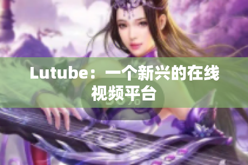 Lutube：一个新兴的在线视频平台