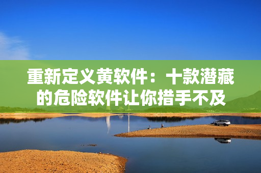 重新定义黄软件：十款潜藏的危险软件让你措手不及