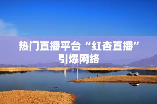 热门直播平台“红杏直播”引爆网络