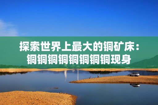 探索世界上最大的铜矿床：铜铜铜铜铜铜铜铜现身