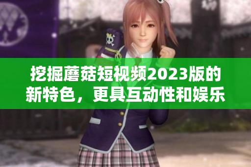挖掘蘑菇短视频2023版的新特色，更具互动性和娱乐性！