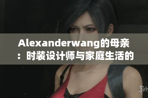 Alexanderwang的母亲：时装设计师与家庭生活的平衡秘诀