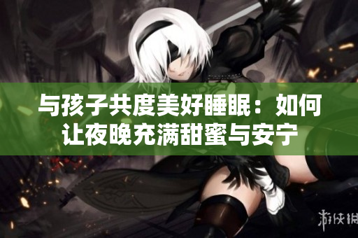 与孩子共度美好睡眠：如何让夜晚充满甜蜜与安宁