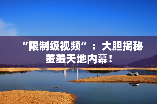 “限制级视频”：大胆揭秘羞羞天地内幕！