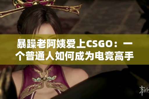 暴躁老阿姨爱上CSGO：一个普通人如何成为电竞高手