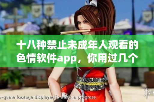 十八种禁止未成年人观看的色情软件app，你用过几个？