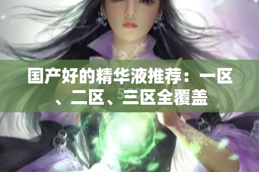 国产好的精华液推荐：一区、二区、三区全覆盖