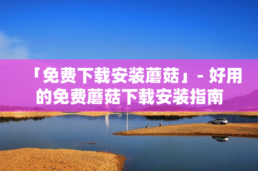 「免费下载安装蘑菇」- 好用的免费蘑菇下载安装指南