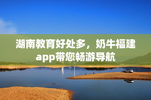 湖南教育好处多，奶牛福建app带您畅游导航