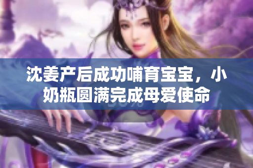 沈姜产后成功哺育宝宝，小奶瓶圆满完成母爱使命