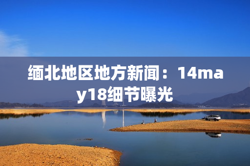 缅北地区地方新闻：14may18细节曝光