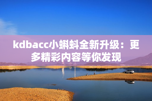 kdbacc小蝌蚪全新升级：更多精彩内容等你发现