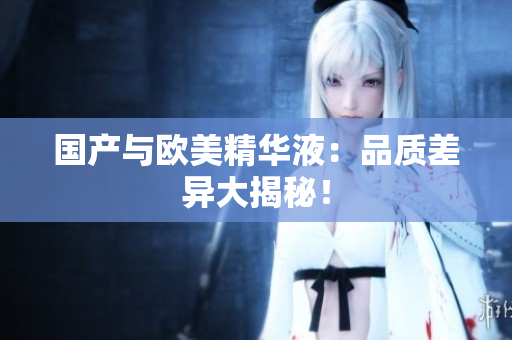 国产与欧美精华液：品质差异大揭秘！