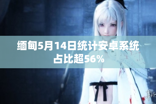 缅甸5月14日统计安卓系统占比超56%