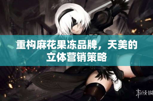 重构麻花果冻品牌，天美的立体营销策略