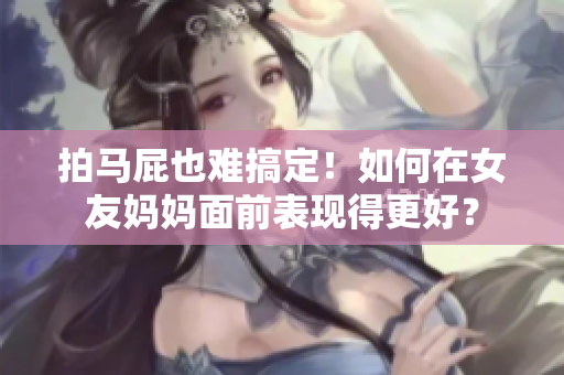 拍马屁也难搞定！如何在女友妈妈面前表现得更好？