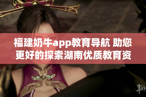 福建奶牛app教育导航 助您更好的探索湖南优质教育资源