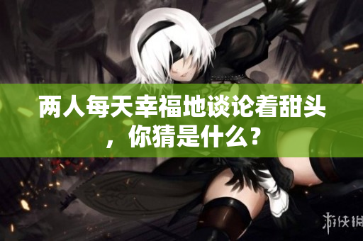 两人每天幸福地谈论着甜头，你猜是什么？