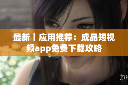 最新丨应用推荐：成品短视频app免费下载攻略