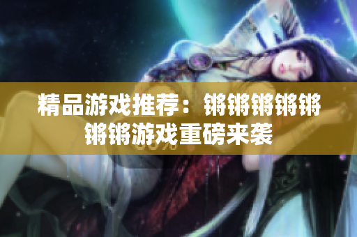 精品游戏推荐：锵锵锵锵锵锵锵游戏重磅来袭