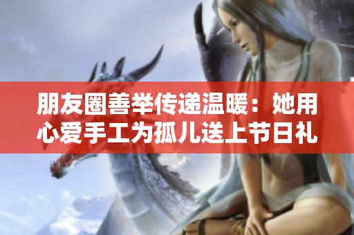 朋友圈善举传递温暖：她用心爱手工为孤儿送上节日礼物