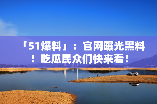 「51爆料」：官网曝光黑料！吃瓜民众们快来看！