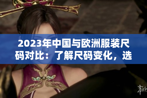 2023年中国与欧洲服装尺码对比：了解尺码变化，选对合身衣服