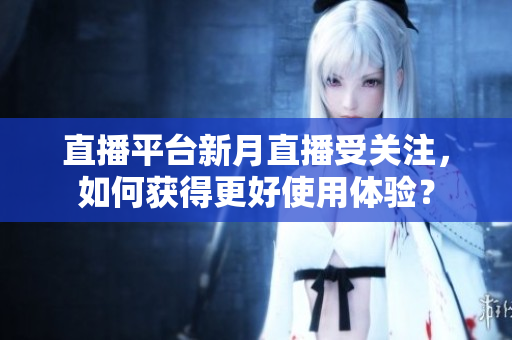 直播平台新月直播受关注，如何获得更好使用体验？