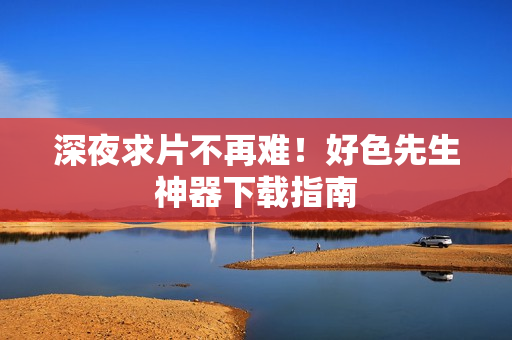 深夜求片不再难！好色先生神器下载指南