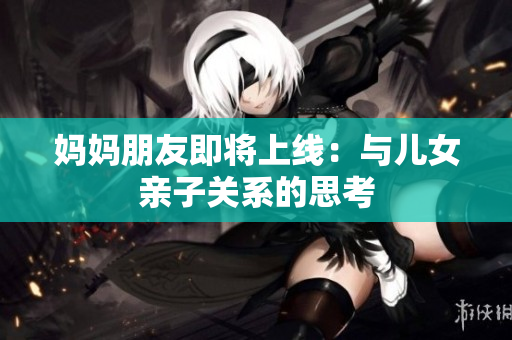 妈妈朋友即将上线：与儿女亲子关系的思考