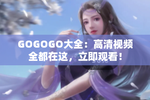 GOGOGO大全：高清视频全都在这，立即观看！